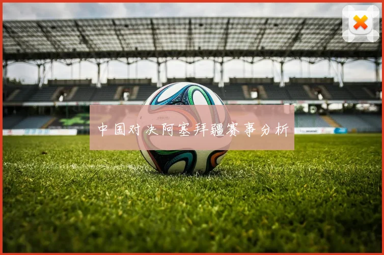 中国对决阿塞拜疆赛事分析
